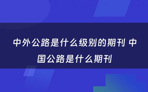 中外公路是什么级别的期刊 中国公路是什么期刊