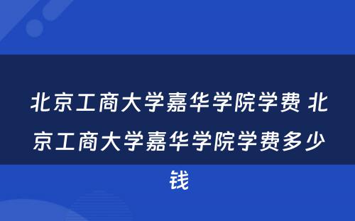 北京工商大学嘉华学院学费 北京工商大学嘉华学院学费多少钱