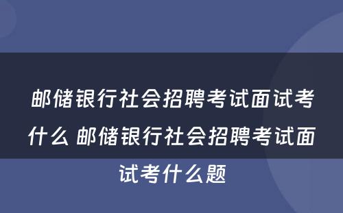邮储银行社会招聘考试面试考什么 邮储银行社会招聘考试面试考什么题