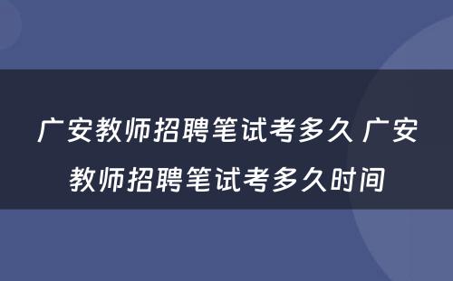 广安教师招聘笔试考多久 广安教师招聘笔试考多久时间