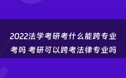 2022法学考研考什么能跨专业考吗 考研可以跨考法律专业吗