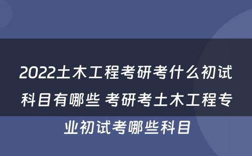 2022土木工程考研考什么初试科目有哪些 考研考土木工程专业初试考哪些科目