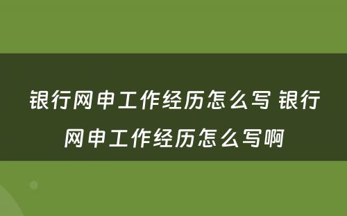 银行网申工作经历怎么写 银行网申工作经历怎么写啊