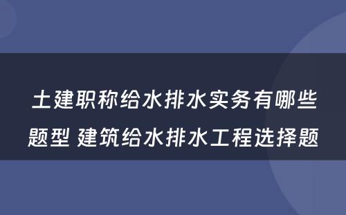 土建职称给水排水实务有哪些题型 建筑给水排水工程选择题
