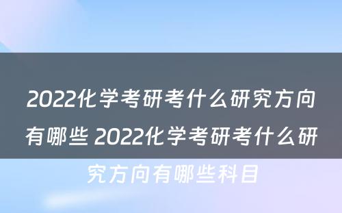 2022化学考研考什么研究方向有哪些 2022化学考研考什么研究方向有哪些科目