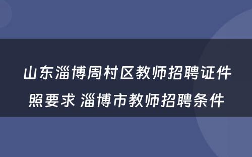 山东淄博周村区教师招聘证件照要求 淄博市教师招聘条件