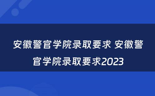 安徽警官学院录取要求 安徽警官学院录取要求2023