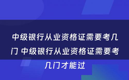 中级银行从业资格证需要考几门 中级银行从业资格证需要考几门才能过