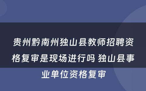贵州黔南州独山县教师招聘资格复审是现场进行吗 独山县事业单位资格复审