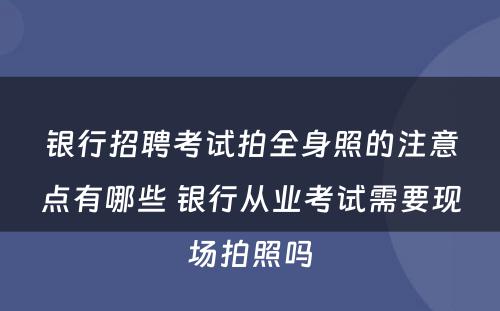 银行招聘考试拍全身照的注意点有哪些 银行从业考试需要现场拍照吗