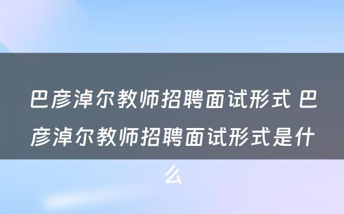 巴彦淖尔教师招聘面试形式 巴彦淖尔教师招聘面试形式是什么