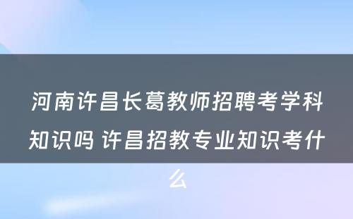 河南许昌长葛教师招聘考学科知识吗 许昌招教专业知识考什么
