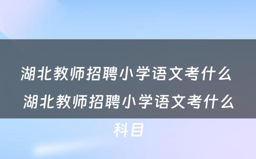 湖北教师招聘小学语文考什么 湖北教师招聘小学语文考什么科目