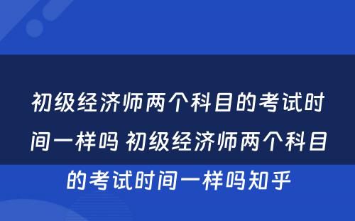 初级经济师两个科目的考试时间一样吗 初级经济师两个科目的考试时间一样吗知乎