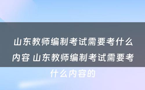 山东教师编制考试需要考什么内容 山东教师编制考试需要考什么内容的