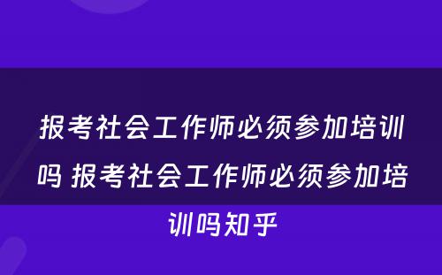 报考社会工作师必须参加培训吗 报考社会工作师必须参加培训吗知乎