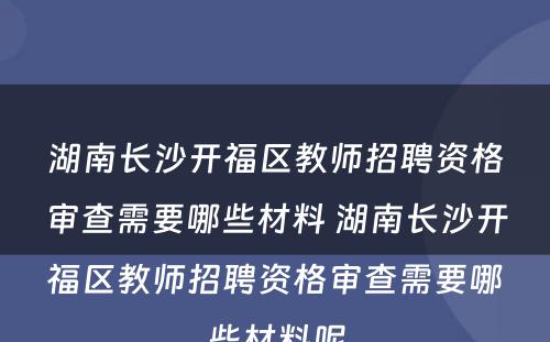 湖南长沙开福区教师招聘资格审查需要哪些材料 湖南长沙开福区教师招聘资格审查需要哪些材料呢