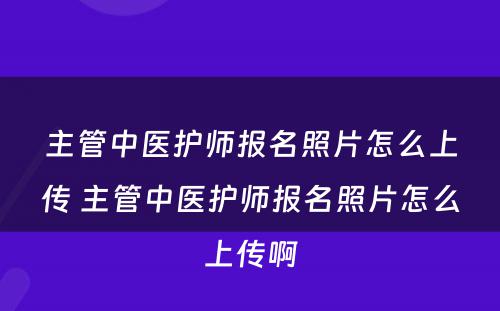 主管中医护师报名照片怎么上传 主管中医护师报名照片怎么上传啊