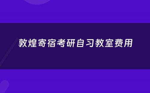 敦煌寄宿考研自习教室费用