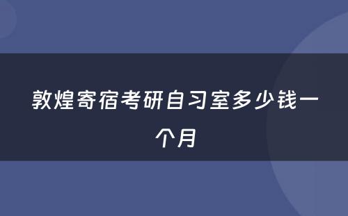 敦煌寄宿考研自习室多少钱一个月