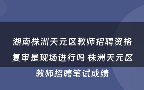 湖南株洲天元区教师招聘资格复审是现场进行吗 株洲天元区教师招聘笔试成绩