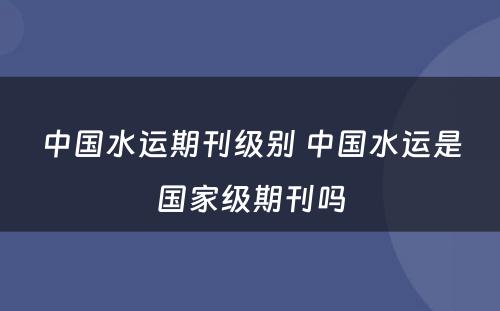 中国水运期刊级别 中国水运是国家级期刊吗