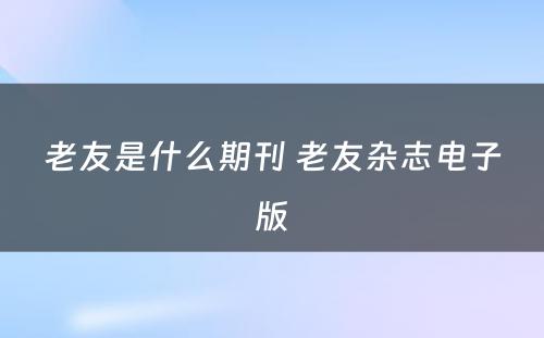 老友是什么期刊 老友杂志电子版