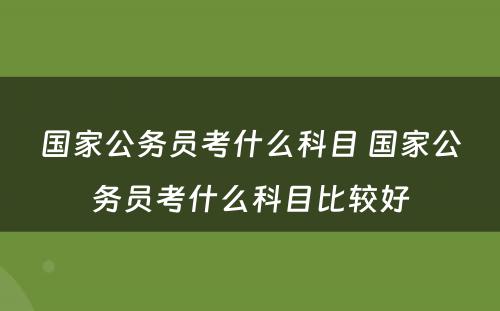 国家公务员考什么科目 国家公务员考什么科目比较好