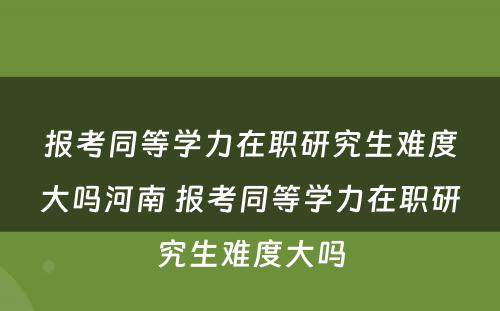 报考同等学力在职研究生难度大吗河南 报考同等学力在职研究生难度大吗