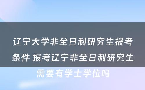 辽宁大学非全日制研究生报考条件 报考辽宁非全日制研究生需要有学士学位吗