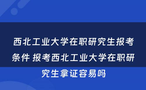 西北工业大学在职研究生报考条件 报考西北工业大学在职研究生拿证容易吗