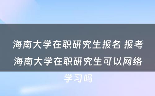 海南大学在职研究生报名 报考海南大学在职研究生可以网络学习吗