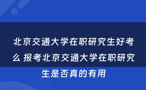 北京交通大学在职研究生好考么 报考北京交通大学在职研究生是否真的有用