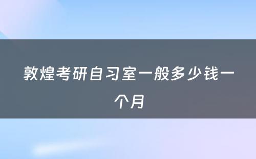 敦煌考研自习室一般多少钱一个月