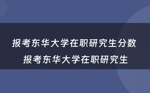 报考东华大学在职研究生分数 报考东华大学在职研究生