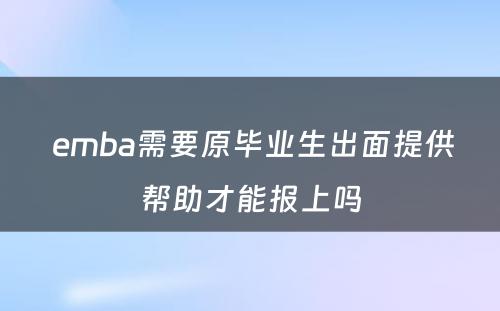  emba需要原毕业生出面提供帮助才能报上吗