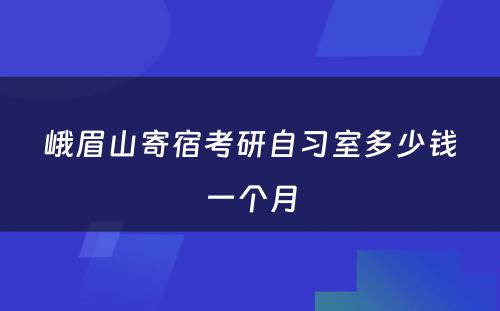 峨眉山寄宿考研自习室多少钱一个月