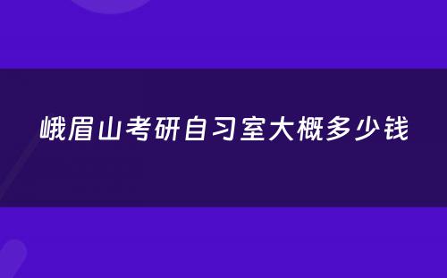 峨眉山考研自习室大概多少钱