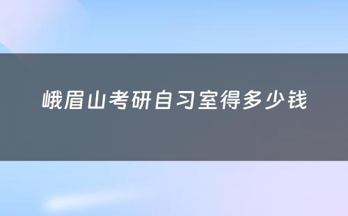 峨眉山考研自习室得多少钱