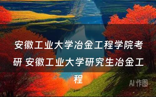 安徽工业大学冶金工程学院考研 安徽工业大学研究生冶金工程
