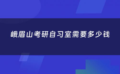 峨眉山考研自习室需要多少钱