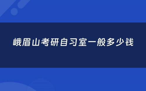 峨眉山考研自习室一般多少钱