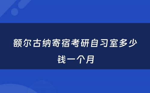 额尔古纳寄宿考研自习室多少钱一个月
