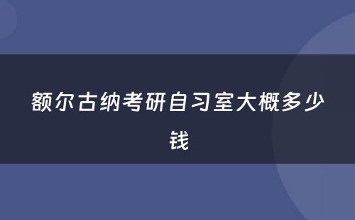 额尔古纳考研自习室大概多少钱