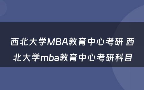 西北大学MBA教育中心考研 西北大学mba教育中心考研科目