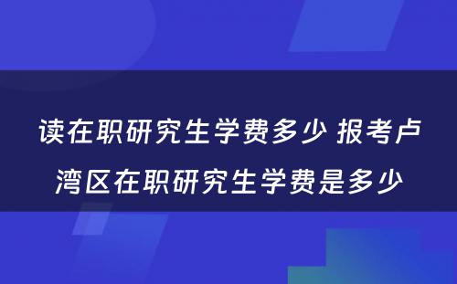 读在职研究生学费多少 报考卢湾区在职研究生学费是多少