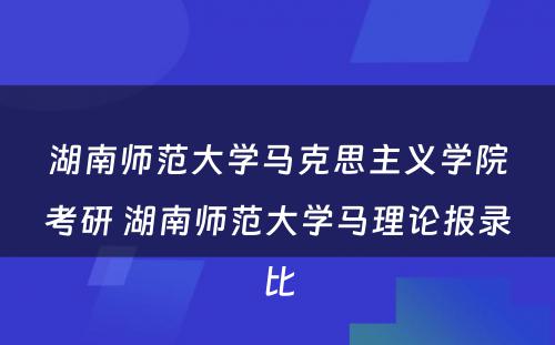 湖南师范大学马克思主义学院考研 湖南师范大学马理论报录比
