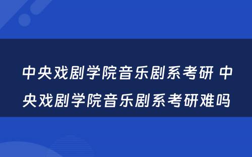 中央戏剧学院音乐剧系考研 中央戏剧学院音乐剧系考研难吗