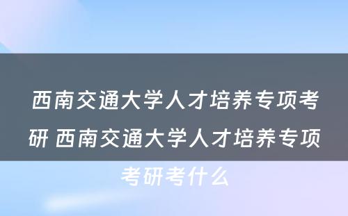 西南交通大学人才培养专项考研 西南交通大学人才培养专项考研考什么