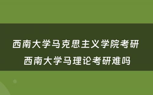 西南大学马克思主义学院考研 西南大学马理论考研难吗